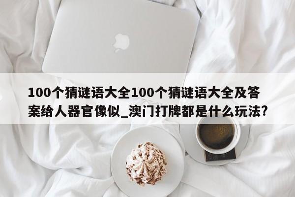 100个猜谜语大全100个猜谜语大全及答案给人器官像似_澳门打牌都是什么玩法?
